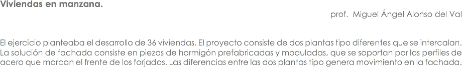 Viviendas en manzana. prof. Miguel Ángel Alonso del Val El ejercicio planteaba el desarrollo de 36 viviendas. El proyecto consiste de dos plantas tipo diferentes que se intercalan. La solución de fachada consiste en piezas de hormigón prefabricadas y moduladas, que se soportan por los perfiles de acero que marcan el frente de los forjados. Las diferencias entre las dos plantas tipo genera movimiento en la fachada.
