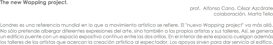 The new Wapping project. prof. Alfonso Cano, César Azcárate
colaboración. Marta Tello Londres es una referencia mundial en lo que a movimiento artístico se refiere. El "nuevo Wapping project" va más allá. No sólo pretende albergar diferentes expresiones del arte, sino también a los propios artistas y sus talleres. Así, se genera un edificio puente con un espacio expositivo contínuo entre las dos orillas. En el interior de este espacio cuelgan además los talleres de los artistas que acercan la creación artística al espectador. Los apoyos sirven para dar servicio al edifico. 