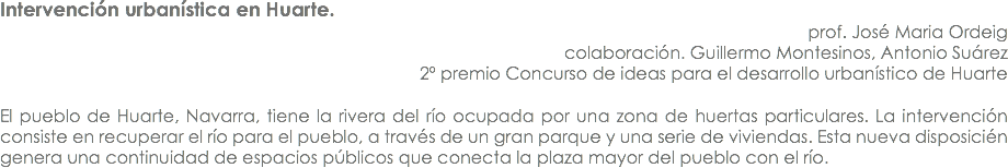 Intervención urbanística en Huarte. prof. José Maria Ordeig
colaboración. Guillermo Montesinos, Antonio Suárez
2º premio Concurso de ideas para el desarrollo urbanístico de Huarte El pueblo de Huarte, Navarra, tiene la rivera del río ocupada por una zona de huertas particulares. La intervención consiste en recuperar el río para el pueblo, a través de un gran parque y una serie de viviendas. Esta nueva disposicién genera una continuidad de espacios públicos que conecta la plaza mayor del pueblo con el río.