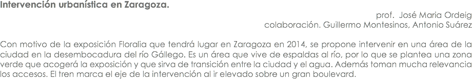 Intervención urbanística en Zaragoza. prof. José Maria Ordeig
colaboración. Guillermo Montesinos, Antonio Suárez Con motivo de la exposición Floralia que tendrá lugar en Zaragoza en 2014, se propone intervenir en una área de la ciudad en la desembocadura del río Gállego. Es un área que vive de espaldas al río, por lo que se plantea una zona verde que acogerá la exposición y que sirva de transición entre la ciudad y el agua. Además toman mucha relevancia los accesos. El tren marca el eje de la intervención al ir elevado sobre un gran boulevard.