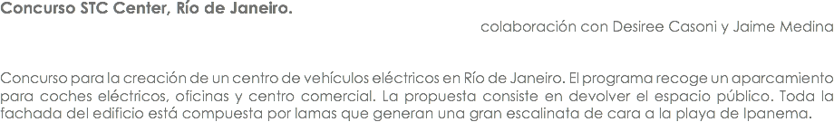 Concurso STC Center, Río de Janeiro. colaboración con Desiree Casoni y Jaime Medina Concurso para la creación de un centro de vehículos eléctricos en Río de Janeiro. El programa recoge un aparcamiento para coches eléctricos, oficinas y centro comercial. La propuesta consiste en devolver el espacio público. Toda la fachada del edificio está compuesta por lamas que generan una gran escalinata de cara a la playa de Ipanema.