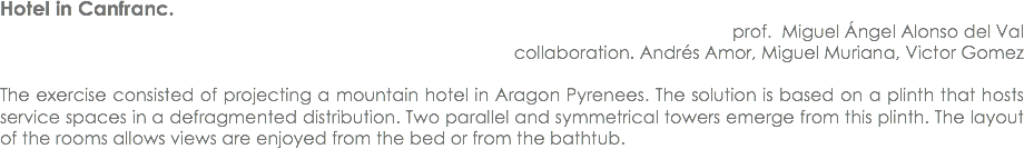Hotel in Canfranc. prof. Miguel Ángel Alonso del Val
collaboration. Andrés Amor, Miguel Muriana, Victor Gomez The exercise consisted of projecting a mountain hotel in Aragon Pyrenees. The solution is based on a plinth that hosts service spaces in a defragmented distribution. Two parallel and symmetrical towers emerge from this plinth. The layout of the rooms allows views are enjoyed from the bed or from the bathtub.