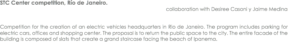 STC Center competition, Río de Janeiro. collaboration with Desiree Casoni y Jaime Medina Competition for the creation of an electric vehicles headquarters in Rio de Janeiro. The program includes parking for electric cars, offices and shopping center. The proposal is to return the public space to the city. The entire facade of the building is composed of slats that create a grand staircase facing the beach of Ipanema.
